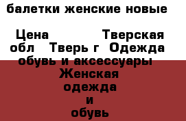 балетки женские новые › Цена ­ 1 500 - Тверская обл., Тверь г. Одежда, обувь и аксессуары » Женская одежда и обувь   . Тверская обл.